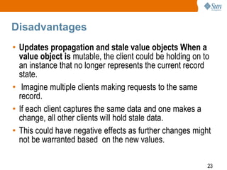 23
Disadvantages
• Updates propagation and stale value objects When a
value object is mutable, the client could be holding on to
an instance that no longer represents the current record
state.
• Imagine multiple clients making requests to the same
record.
• If each client captures the same data and one makes a
change, all other clients will hold stale data.
• This could have negative effects as further changes might
not be warranted based on the new values.
 