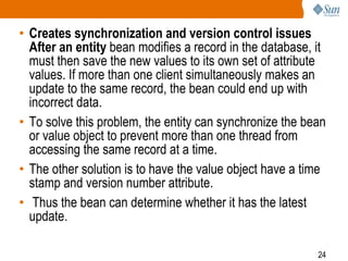 24
• Creates synchronization and version control issues
After an entity bean modifies a record in the database, it
must then save the new values to its own set of attribute
values. If more than one client simultaneously makes an
update to the same record, the bean could end up with
incorrect data.
• To solve this problem, the entity can synchronize the bean
or value object to prevent more than one thread from
accessing the same record at a time.
• The other solution is to have the value object have a time
stamp and version number attribute.
• Thus the bean can determine whether it has the latest
update.
 