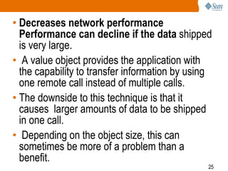 25
• Decreases network performance
Performance can decline if the data shipped
is very large.
• A value object provides the application with
the capability to transfer information by using
one remote call instead of multiple calls.
• The downside to this technique is that it
causes larger amounts of data to be shipped
in one call.
• Depending on the object size, this can
sometimes be more of a problem than a
benefit.
 