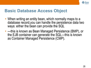 28
Basic Database Access Object
• When writing an entity bean, which normally maps to a
database record,you can handle the persistence data two
ways: either the bean can provide the SQL
• —this is known as Bean Managed Persistence (BMP), or
the EJB container can generate the SQL—this is known
as Container Managed Persistence (CMP).
 