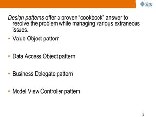 3
Design patterns offer a proven “cookbook” answer to
resolve the problem while managing various extraneous
issues.
• Value Object pattern
• Data Access Object pattern
• Business Delegate pattern
• Model View Controller pattern
 