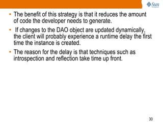 30
• The benefit of this strategy is that it reduces the amount
of code the developer needs to generate.
• If changes to the DAO object are updated dynamically,
the client will probably experience a runtime delay the first
time the instance is created.
• The reason for the delay is that techniques such as
introspection and reflection take time up front.
 