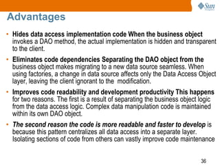 36
Advantages
• Hides data access implementation code When the business object
invokes a DAO method, the actual implementation is hidden and transparent
to the client.
• Eliminates code dependencies Separating the DAO object from the
business object makes migrating to a new data source seamless. When
using factories, a change in data source affects only the Data Access Object
layer, leaving the client ignorant to the modification.
• Improves code readability and development productivity This happens
for two reasons. The first is a result of separating the business object logic
from the data access logic. Complex data manipulation code is maintained
within its own DAO object.
• The second reason the code is more readable and faster to develop is
because this pattern centralizes all data access into a separate layer.
Isolating sections of code from others can vastly improve code maintenance
 