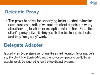 40
Delegate Proxy
• The proxy handles the underlying tasks needed to invoke
each business method without the client needing to worry
about lookup, location, or exception information. From the
client’s perspective, it simply calls the business methods
and they “magically” work.
Delegate Adapter
is used when two systems do not use the same integration language. Let’s
say the client is written in XML and the server components are EJBs; an
adapter would be required to join the two distinct systems.
 