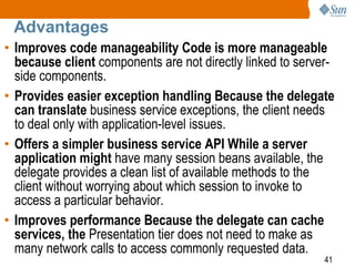 41
Advantages
• Improves code manageability Code is more manageable
because client components are not directly linked to server-
side components.
• Provides easier exception handling Because the delegate
can translate business service exceptions, the client needs
to deal only with application-level issues.
• Offers a simpler business service API While a server
application might have many session beans available, the
delegate provides a clean list of available methods to the
client without worrying about which session to invoke to
access a particular behavior.
• Improves performance Because the delegate can cache
services, the Presentation tier does not need to make as
many network calls to access commonly requested data.
 
