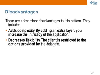 42
Disadvantages
There are a few minor disadvantages to this pattern. They
include:
• Adds complexity By adding an extra layer, you
increase the intricacy of the application.
• Decreases flexibility The client is restricted to the
options provided by the delegate.
 