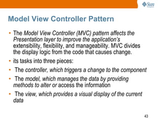 43
Model View Controller Pattern
• The Model View Controller (MVC) pattern affects the
Presentation layer to improve the application’s
extensibility, flexibility, and manageability. MVC divides
the display logic from the code that causes change.
• its tasks into three pieces:
• The controller, which triggers a change to the component
• The model, which manages the data by providing
methods to alter or access the information
• The view, which provides a visual display of the current
data
 