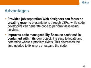 46
Advantages
• Provides job separation Web designers can focus on
creating graphic presentations through JSPs, while code
developers can generate code to perform tasks using
servlets.
• Improves code manageability Because each task is
contained within its own object, it is easy to locate and
determine where a problem exists. This decreases the
time needed to fix errors or expand the code.
 