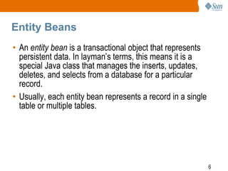 6
Entity Beans
• An entity bean is a transactional object that represents
persistent data. In layman’s terms, this means it is a
special Java class that manages the inserts, updates,
deletes, and selects from a database for a particular
record.
• Usually, each entity bean represents a record in a single
table or multiple tables.
 