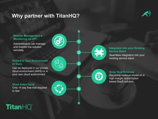 Why partner with TitanHQ?
Grow Your Revenue
Recurring revenue model on a
high margin, subscription
based SaaS solution
Hosted in Your Environment
or Ours
Remote Management &
Monitoring via API
Integrates into your Existing
Service Stack
Short Sales Cycle
Only 14 day free trial required
to test
Can be deployed in our private
cloud environment (AWS) or in
your own cloud environment
Administrators can manage
and monitor the solution
remotely.
Seamless integration into your
existing service stack
 