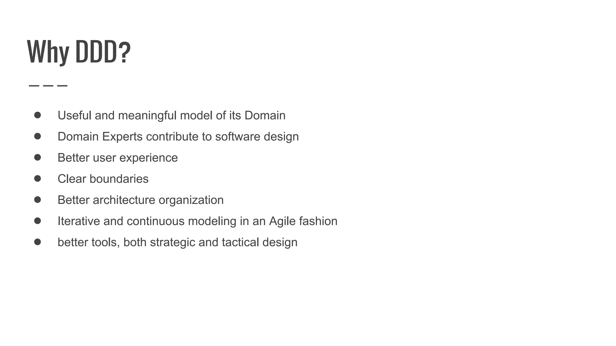 ● Useful and meaningful model of its Domain
● Domain Experts contribute to software design
● Better user experience
● Clear boundaries
● Better architecture organization
● Iterative and continuous modeling in an Agile fashion
● better tools, both strategic and tactical design
Why DDD?
 