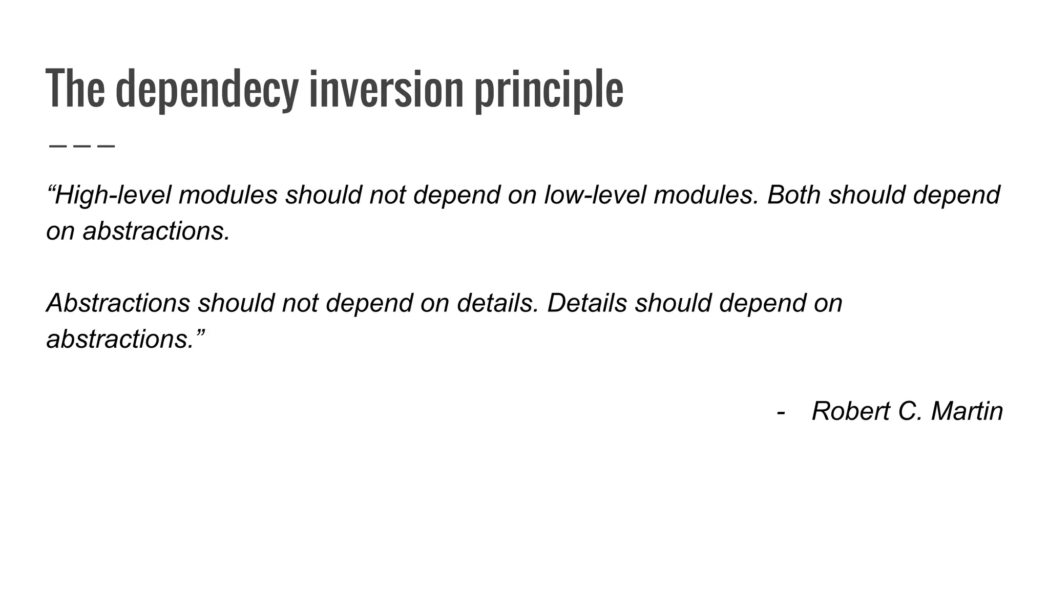 The dependecy inversion principle
“High-level modules should not depend on low-level modules. Both should depend
on abstractions.
Abstractions should not depend on details. Details should depend on
abstractions.”
- Robert C. Martin
 