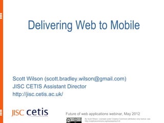 Delivering Web to Mobile



Scott Wilson (scott.bradley.wilson@gmail.com)
JISC CETIS Assistant Director
http://jisc.cetis.ac.uk/


                     Future of web applications webinar, May 2012
                                By Scott Wilson, Licensed under Creative Commons attribution only licence, see
                                http://creativecommons.org/licenses/by/3.0/
 