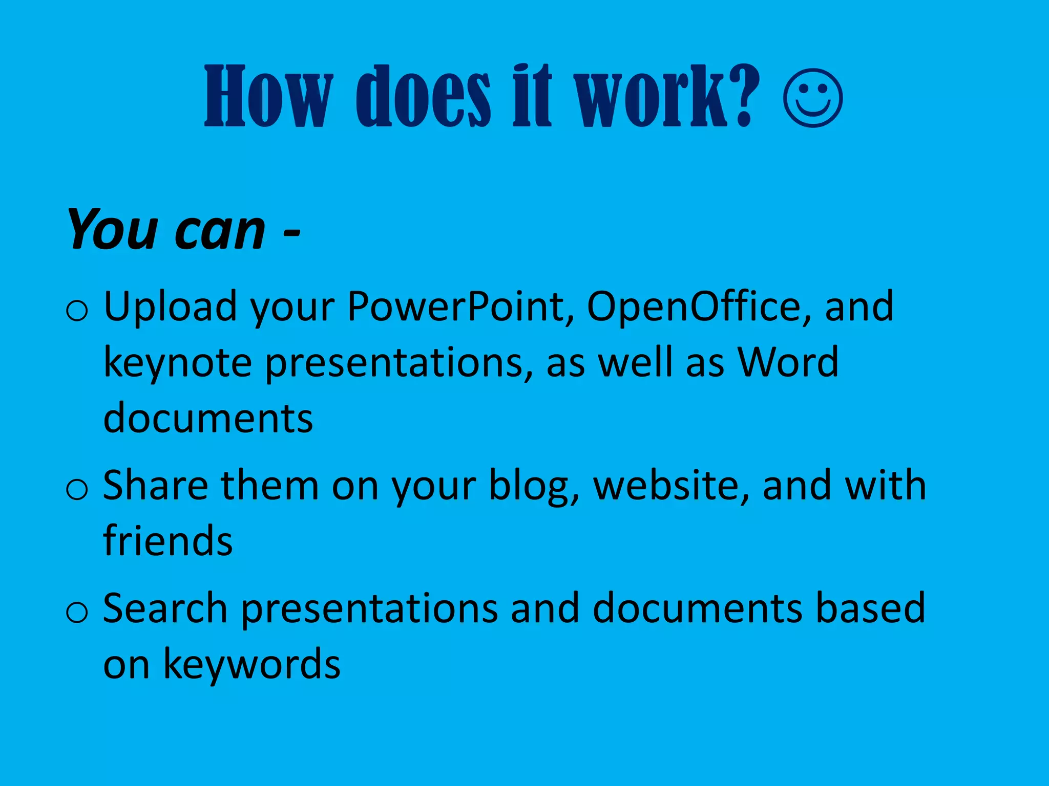 How does it work? 
You can -
o Upload your PowerPoint, OpenOffice, and
  keynote presentations, as well as Word
  documents
o Share them on your blog, website, and with
  friends
o Search presentations and documents based
  on keywords
 