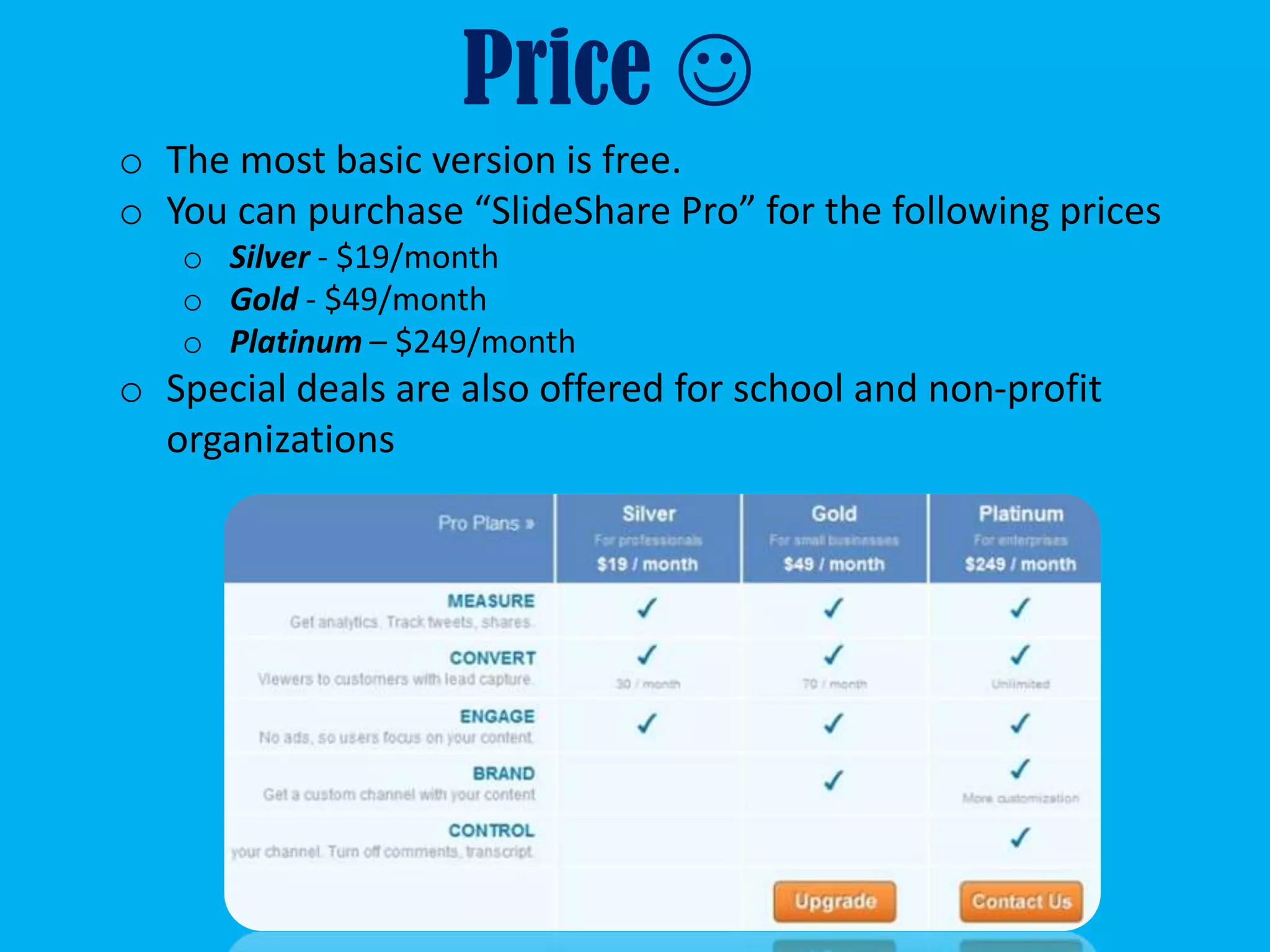 Price 
o The most basic version is free.
o You can purchase “SlideShare Pro” for the following prices
   o Silver - $19/month
   o Gold - $49/month
   o Platinum – $249/month
o Special deals are also offered for school and non-profit
  organizations
 
