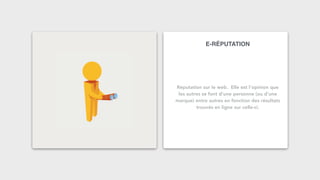 E-RÉPUTATION
Réputation sur le web. Elle est l’opinion que
les autres se font d’une personne (ou d’une
marque) entre autres en fonction des résultats
trouvés en ligne sur celle-ci.
 