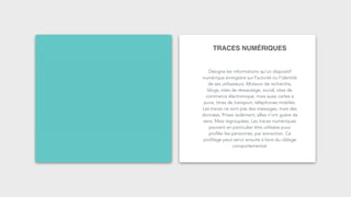 TRACES NUMÉRIQUES
Désigne les informations qu'un dispositif
numérique enregistre sur l'activité ou l’identité
de ses utilisateurs. Moteurs de recherche,
blogs, sites de réseautage, social, sites de
commerce électronique, mais aussi cartes à
puce, titres de transport, téléphones mobiles.
Les traces ne sont pas des messages, mais des
données. Prises isolément, elles n'ont guère de
sens. Mais regroupées, Les traces numériques
peuvent en particulier être utilisées pour
profiler les personnes, par extraction. Ce
profilage peut servir ensuite à faire du ciblage
comportemental.
 