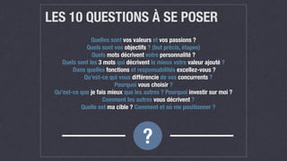 LES 10 QUESTIONS À SE POSER
Quelles sont vos valeurs et vos passions ? 
Quels sont vos objectifs ? (but précis, étapes) 
Quels mots décrivent votre personnalité ? 
Quels sont les 3 mots qui décrivent le mieux votre valeur ajouté ?
Dans quelles fonctions et responsabilités excellez-vous ?
	 Qu’est-ce qui vous différencie de vos concurrents ?
Pourquoi vous choisir ?
Qu’est-ce que je fais mieux que les autres ? Pourquoi investir sur moi ?
	 Comment les autres vous décrivent ?
	 Quelle est ma cible ? Comment et où me positionner ?
?
 