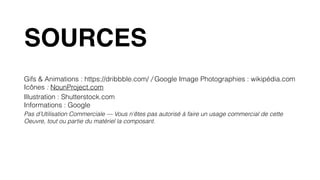 Gifs & Animations : https://dribbble.com/ / Google Image Photographies : wikipédia.com 
Icônes : NounProject.com
Illustration : Shutterstock.com 
Informations : Google
Pas d’Utilisation Commerciale — Vous n'êtes pas autorisé à faire un usage commercial de cette
Oeuvre, tout ou partie du matériel la composant.
SOURCES
 
