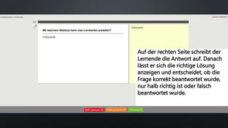 Auf der rechten Seite schreibt der
Lernende die Antwort auf. Danach
lässt er sich die richtige Lösung
anzeigen und entscheidet, ob die
Frage korrekt beantwortet wurde,
nur halb richtig ist oder falsch
beantwortet wurde.
 