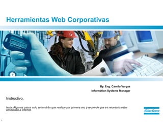 Herramientas Web Corporativas




                                                                               By. Eng. Camilo Vargas
                                                                        Information Systems Manager

    Instructivo.

    Nota: Algunos pasos solo se tendrán que realizar por primera vez y recuerde que es necesario estar
    conectado a internet.


1
 