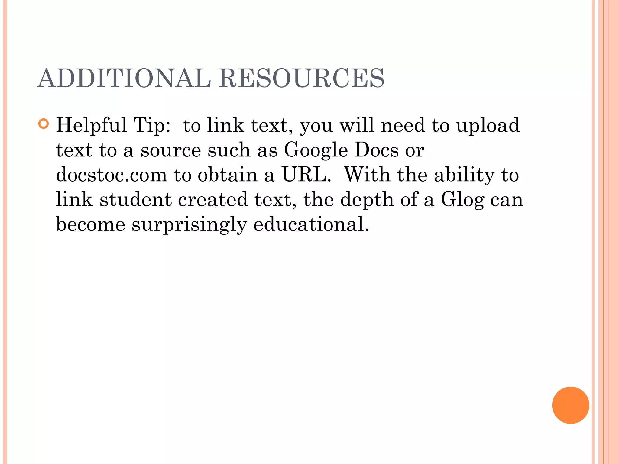 ADDITIONAL RESOURCES Helpful Tip:  to link text, you will need to upload text to a source such as Google Docs or docstoc.com to obtain a URL.  With the ability to link student created text, the depth of a Glog can become surprisingly educational. 