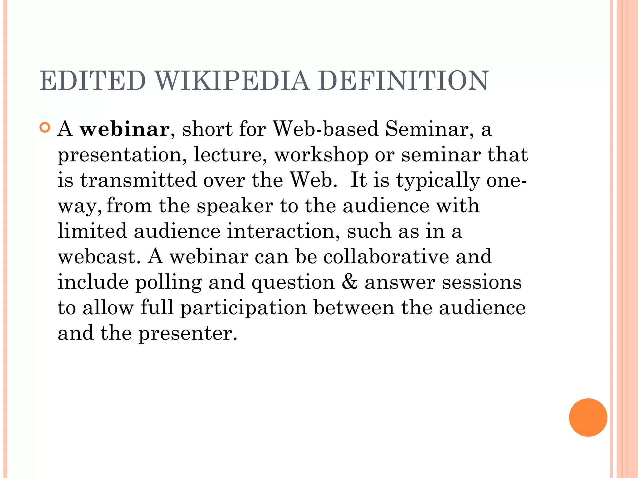 EDITED WIKIPEDIA DEFINITION A  webinar , short for Web-based Seminar, a presentation, lecture, workshop or seminar that is transmitted over the Web.  It is typically one-way,   from the speaker to the audience with limited audience interaction, such as in a webcast. A webinar can be collaborative and include polling and question & answer sessions to allow full participation between the audience and the presenter.  