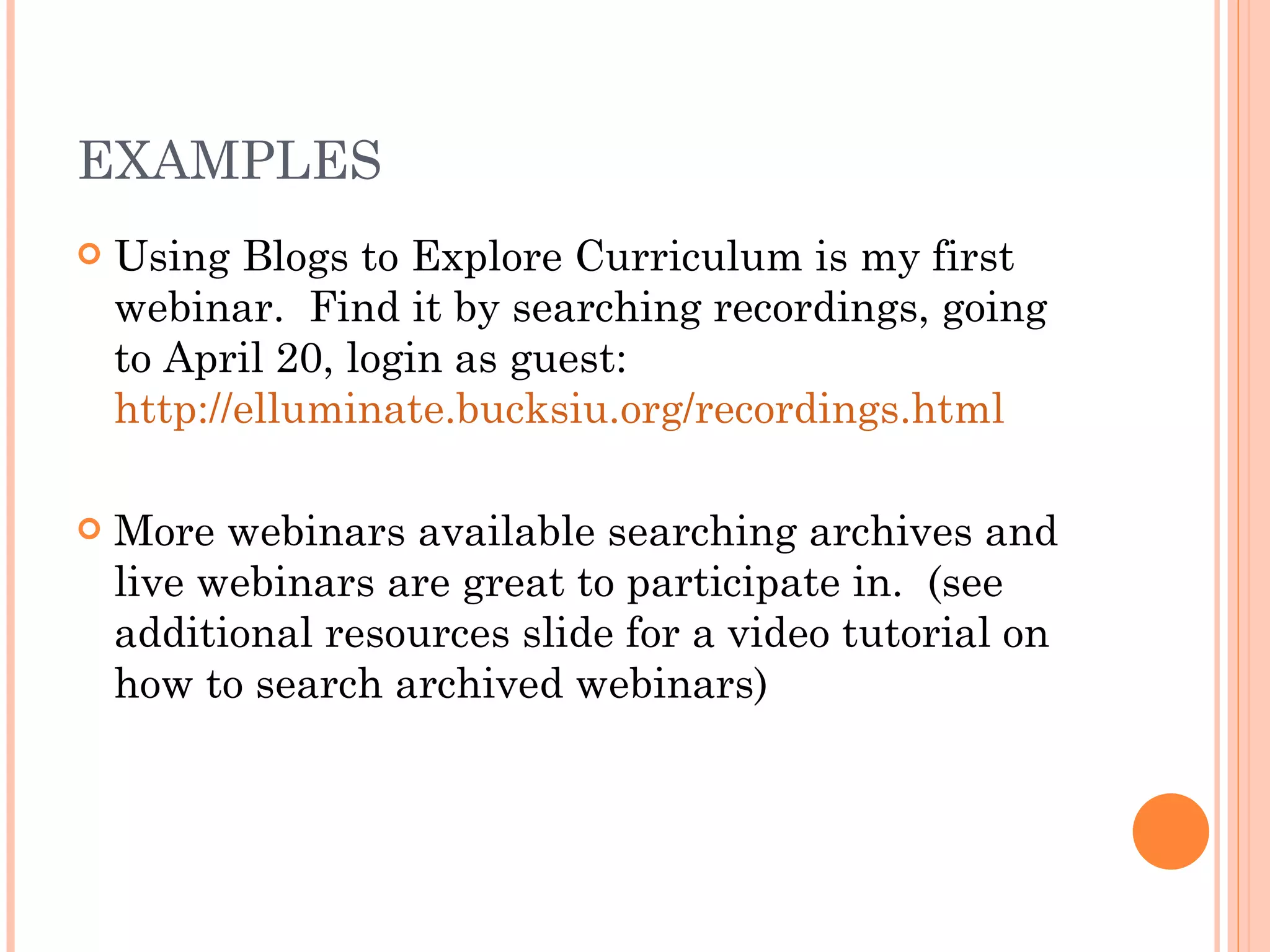 EXAMPLES Using Blogs to Explore Curriculum is my first webinar.  Find it by searching recordings, going to April 20, login as guest:  http://elluminate.bucksiu.org/recordings.html More webinars available searching archives and live webinars are great to participate in.  (see additional resources slide for a video tutorial on how to search archived webinars) 