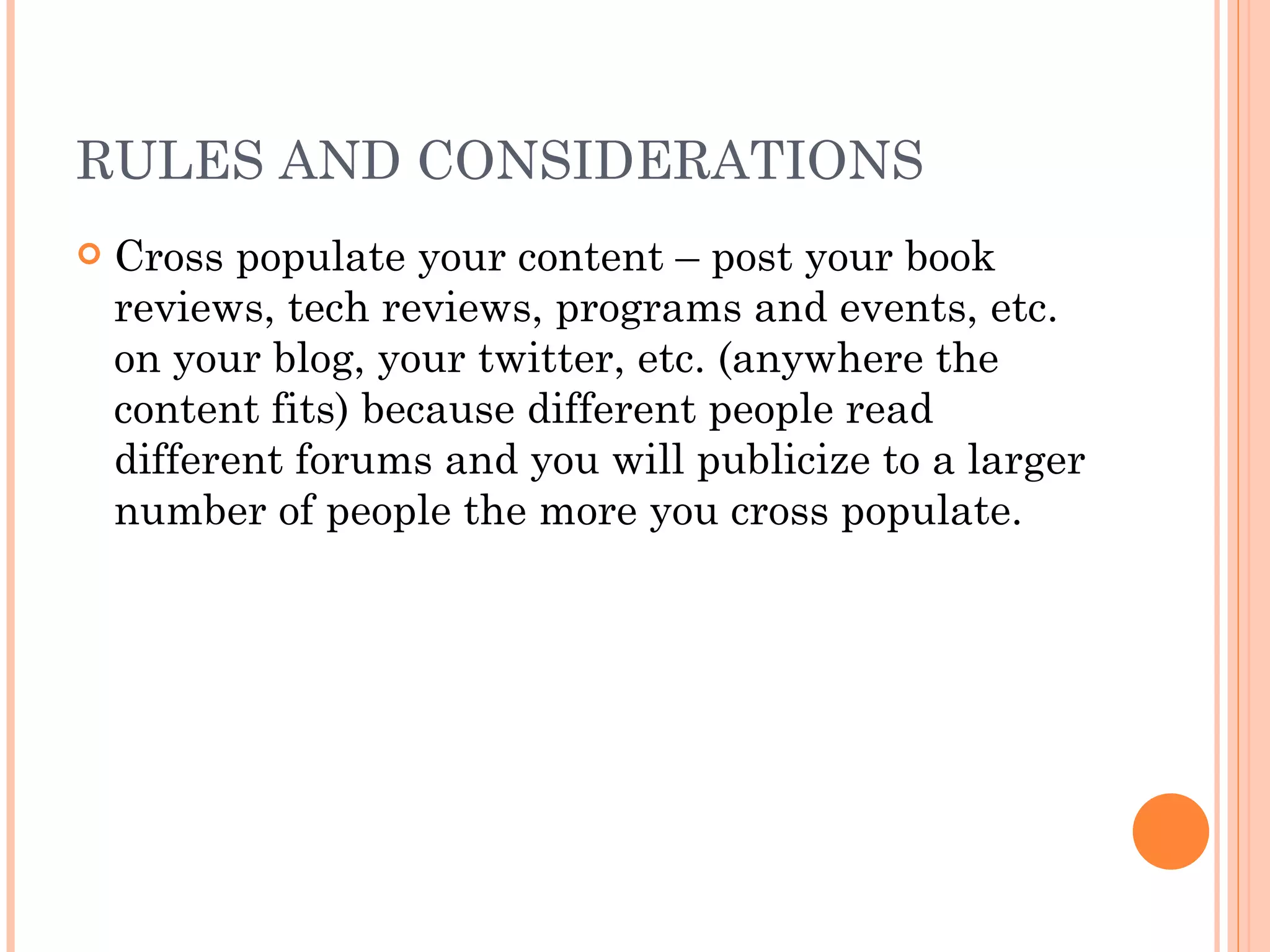 RULES AND CONSIDERATIONS Cross populate your content – post your book reviews, tech reviews, programs and events, etc. on your blog, your twitter, etc. (anywhere the content fits) because different people read different forums and you will publicize to a larger number of people the more you cross populate. 