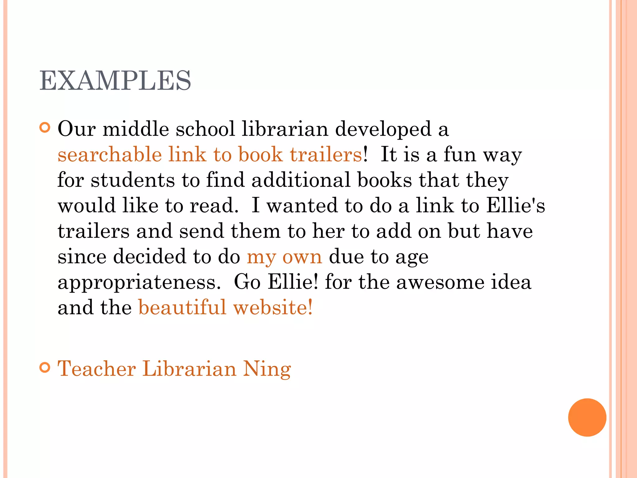 EXAMPLES Our middle school librarian developed a  searchable link to book trailers !  It is a fun way for students to find additional books that they would like to read.  I wanted to do a link to Ellie's trailers and send them to her to add on but have since decided to do  my own  due to age appropriateness.  Go Ellie! for the awesome idea and the  beautiful website! Teacher Librarian Ning 