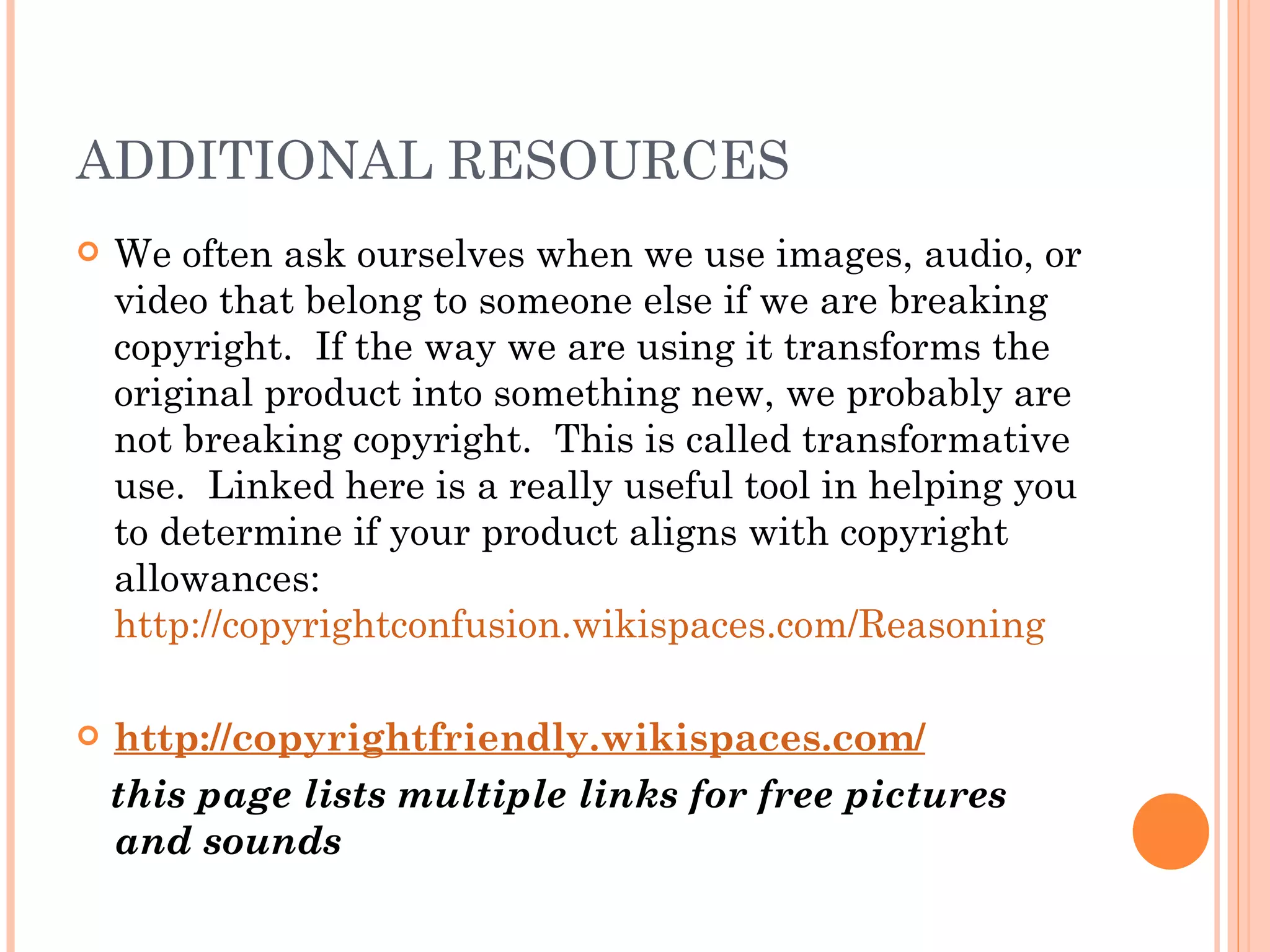 ADDITIONAL RESOURCES We often ask ourselves when we use images, audio, or video that belong to someone else if we are breaking copyright.  If the way we are using it transforms the original product into something new, we probably are not breaking copyright.  This is called transformative use.  Linked here is a really useful tool in helping you to determine if your product aligns with copyright allowances:  http://copyrightconfusion.wikispaces.com/Reasoning http://copyrightfriendly.wikispaces.com/ this page lists multiple links for free pictures and sounds 