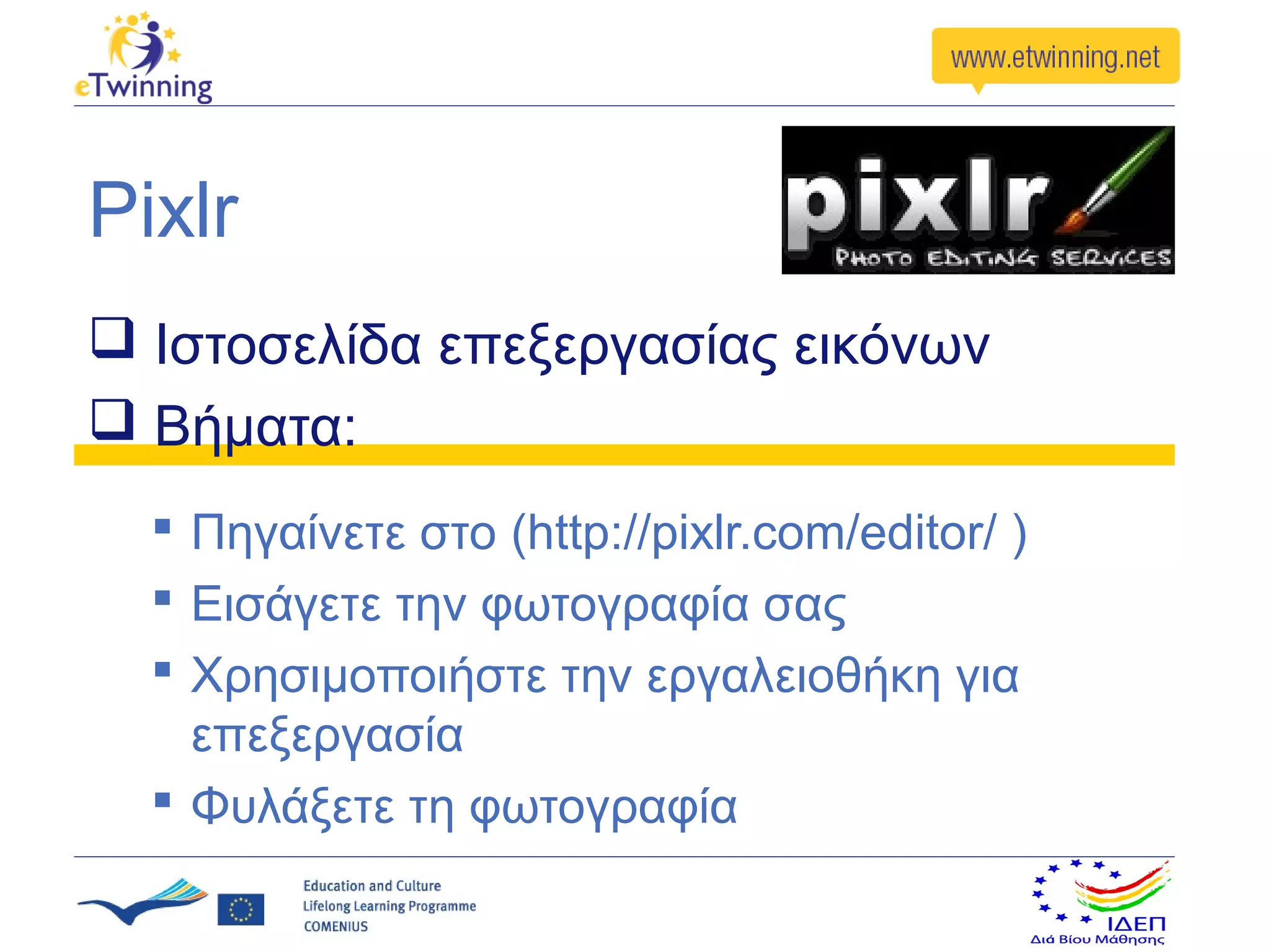 Pixlr
 Ιστοσελίδα επεξεργασίας εικόνων
 Βήματα:
   Πηγαίνετε στο (http://pixlr.com/editor/ )
   Εισάγετε την φωτογραφία σας
   Χρησιμοποιήστε την εργαλειοθήκη για
    επεξεργασία
   Φυλάξετε τη φωτογραφία
 