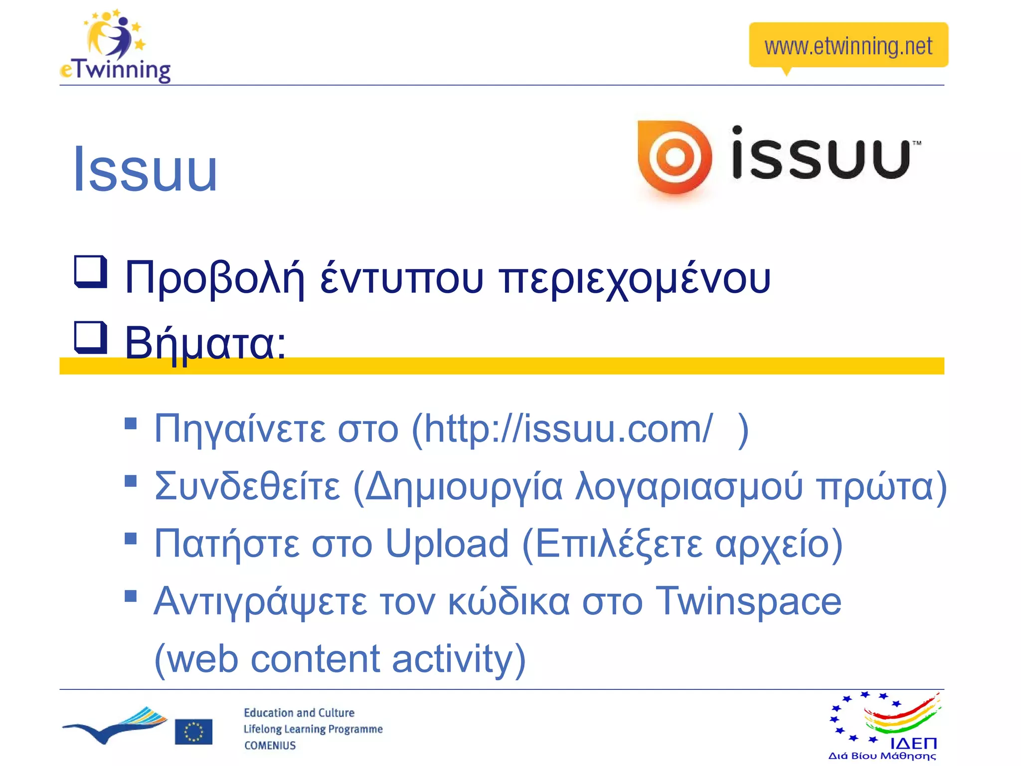 Issuu
 Προβολή έντυπου περιεχομένου
 Βήματα:
     Πηγαίνετε στο (http://issuu.com/ )
     Συνδεθείτε (Δημιουργία λογαριασμού πρώτα)
     Πατήστε στο Upload (Επιλέξετε αρχείο)
     Αντιγράψετε τον κώδικα στο Twinspace
      (web content activity)
 