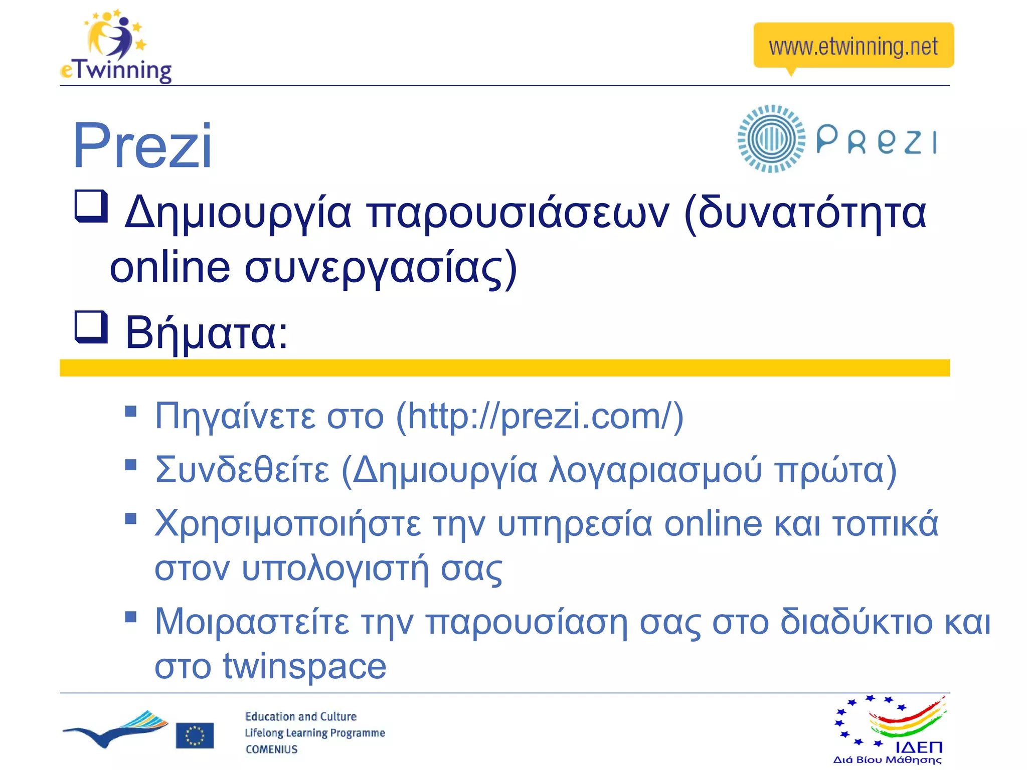 Prezi
 Δημιουργία παρουσιάσεων (δυνατότητα
 online συνεργασίας)
 Βήματα:
   Πηγαίνετε στο (http://prezi.com/)
   Συνδεθείτε (Δημιουργία λογαριασμού πρώτα)
   Χρησιμοποιήστε την υπηρεσία online και τοπικά
    στον υπολογιστή σας
   Μοιραστείτε την παρουσίαση σας στο διαδύκτιο και
    στο twinspace
 