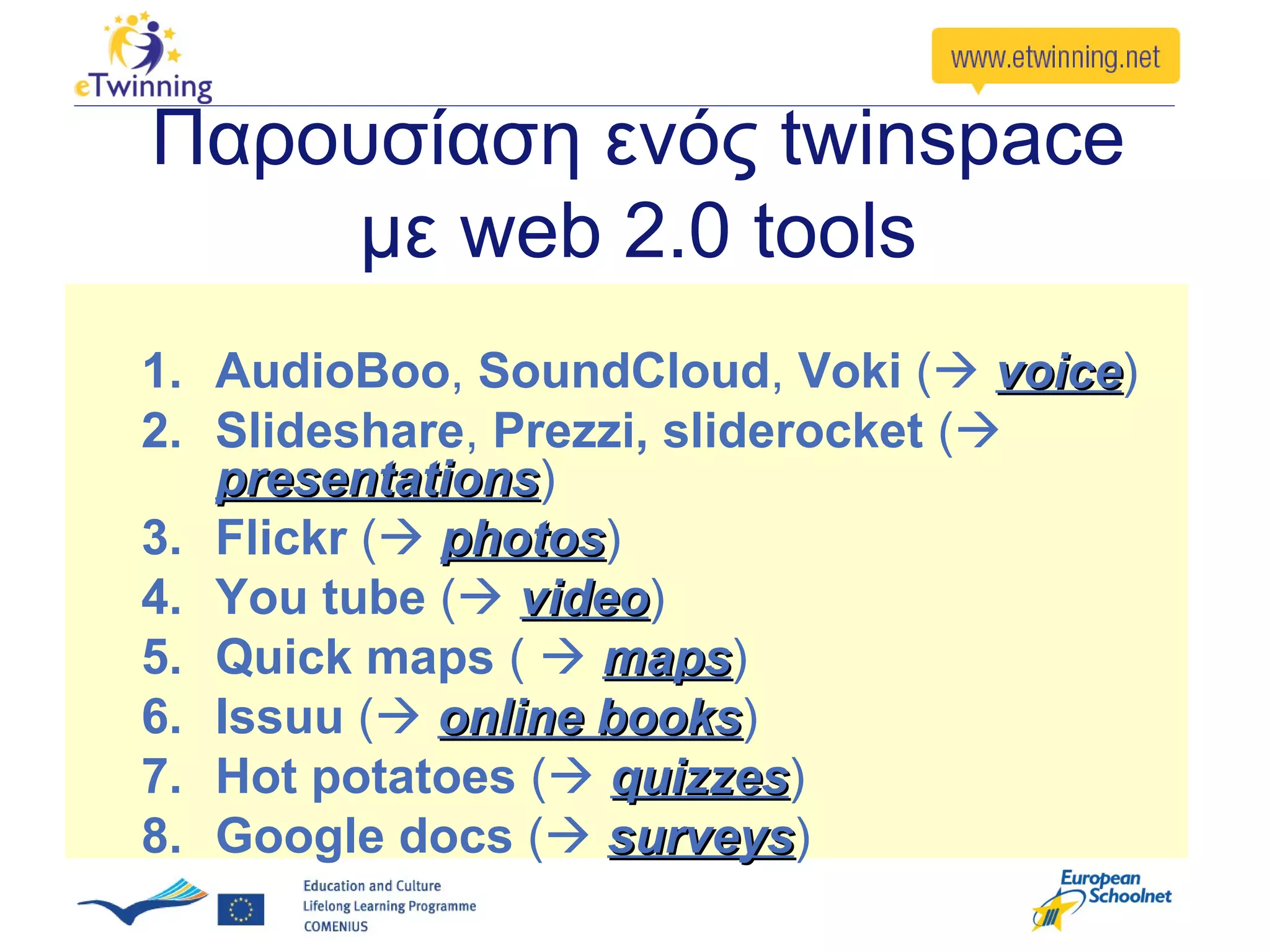 Παρουσίαση ενός twinspace
    με web 2.0 tools
1. AudioBoo, SoundCloud, Voki ( voice)
                                     voice
2. Slideshare, Prezzi, sliderocket (
   presentations)
   presentations
3. Flickr ( photos)
             photos
4. You tube ( video)
                video
5. Quick maps (  maps)
                   maps
6. Issuu ( online books)
                   books
7. Hot potatoes ( quizzes)
                    quizzes
8. Google docs ( surveys)
                    surveys
 