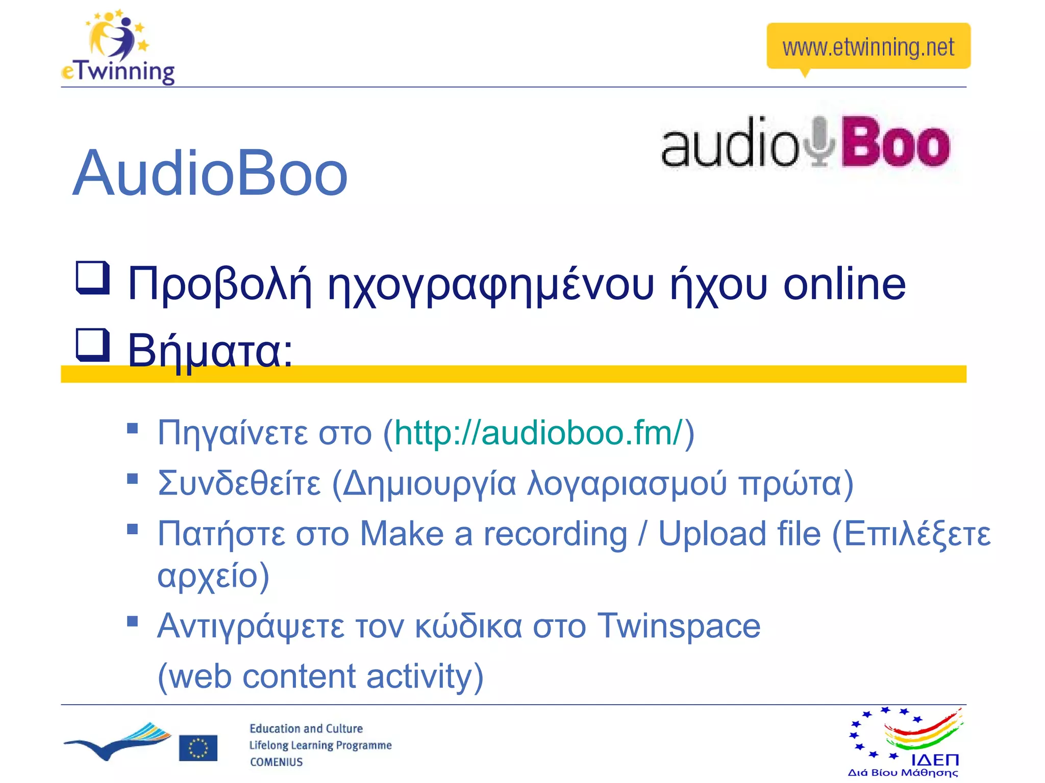 AudioBoo
 Προβολή ηχογραφημένου ήχου online
 Βήματα:
   Πηγαίνετε στο (http://audioboo.fm/)
   Συνδεθείτε (Δημιουργία λογαριασμού πρώτα)
   Πατήστε στο Make a recording / Upload file (Επιλέξετε
    αρχείο)
   Αντιγράψετε τον κώδικα στο Twinspace
    (web content activity)
 