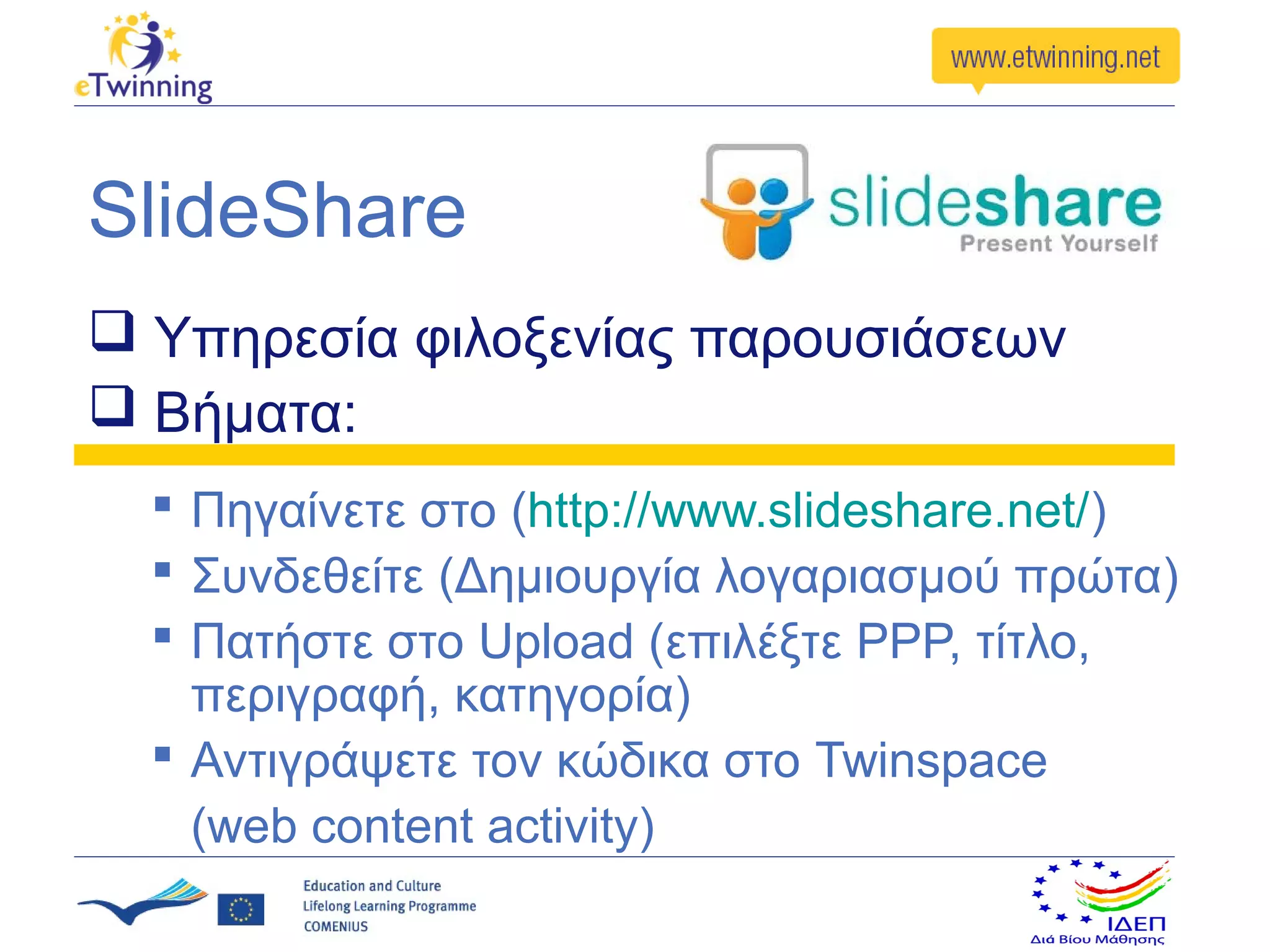 SlideShare
 Υπηρεσία φιλοξενίας παρουσιάσεων
 Βήματα:
   Πηγαίνετε στο (http://www.slideshare.net/)
   Συνδεθείτε (Δημιουργία λογαριασμού πρώτα)
   Πατήστε στο Upload (επιλέξτε PPP, τίτλο,
    περιγραφή, κατηγορία)
   Αντιγράψετε τον κώδικα στο Twinspace
    (web content activity)
 