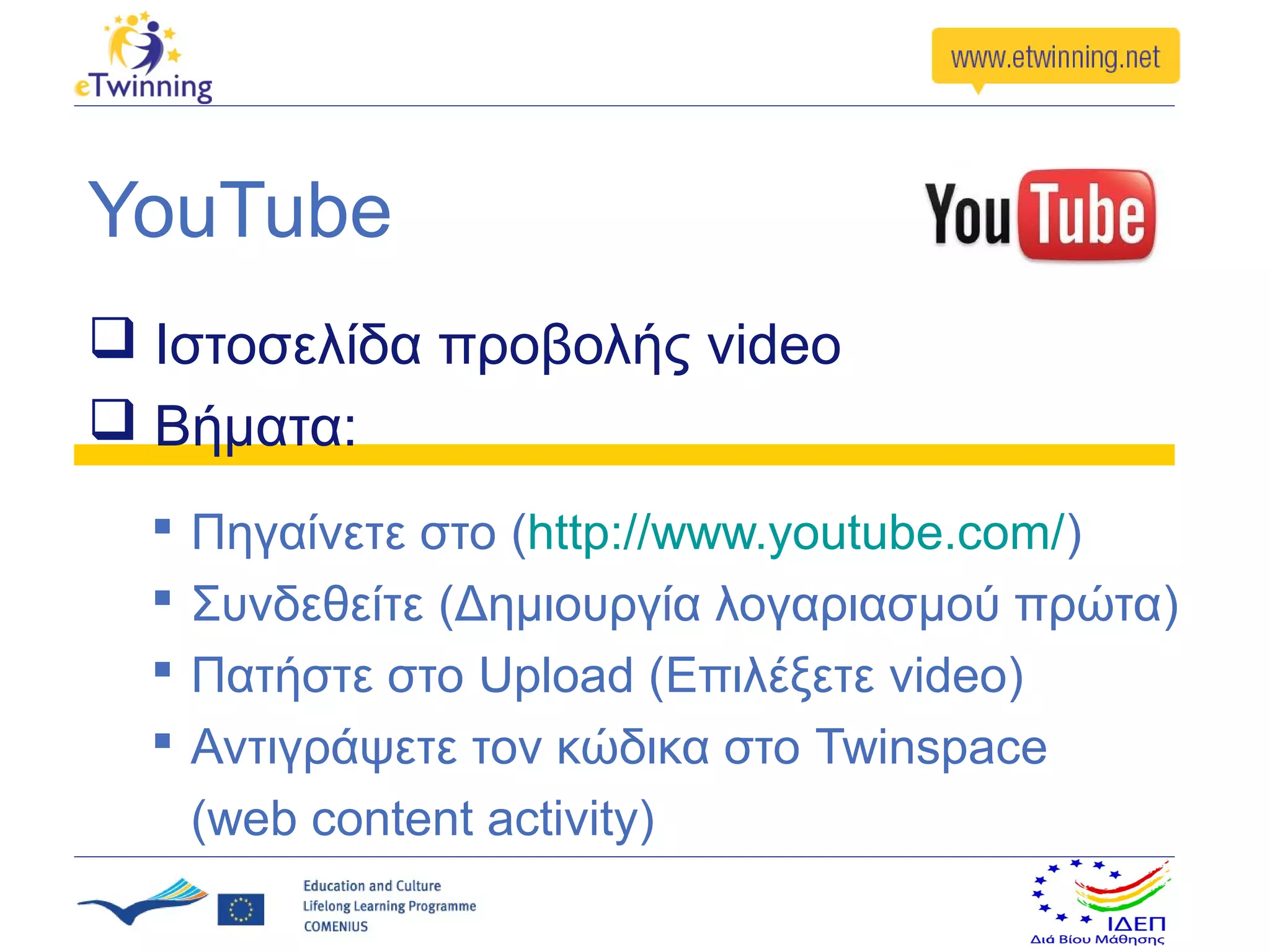 YouTube
 Ιστοσελίδα προβολής video
 Βήματα:
     Πηγαίνετε στο (http://www.youtube.com/)
     Συνδεθείτε (Δημιουργία λογαριασμού πρώτα)
     Πατήστε στο Upload (Επιλέξετε video)
     Αντιγράψετε τον κώδικα στο Twinspace
      (web content activity)
 