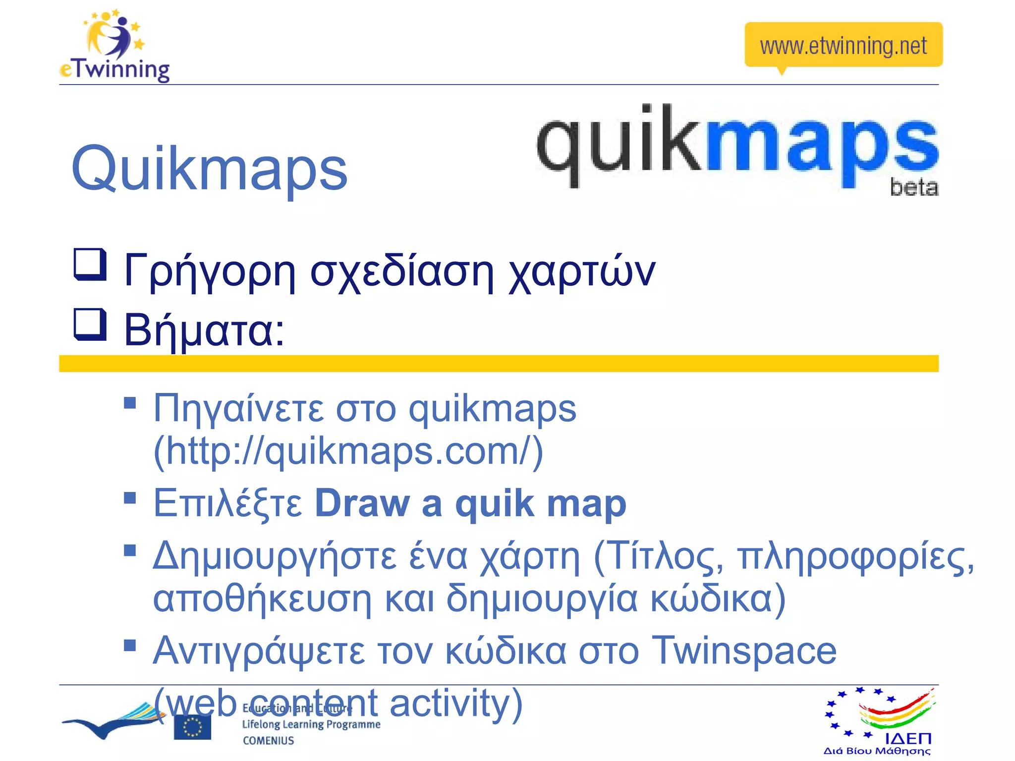 Quikmaps
 Γρήγορη σχεδίαση χαρτών
 Βήματα:
   Πηγαίνετε στο quikmaps
    (http://quikmaps.com/)
   Επιλέξτε Draw a quik map
   Δημιουργήστε ένα χάρτη (Τίτλος, πληροφορίες,
    αποθήκευση και δημιουργία κώδικα)
   Αντιγράψετε τον κώδικα στο Twinspace
    (web content activity)
 