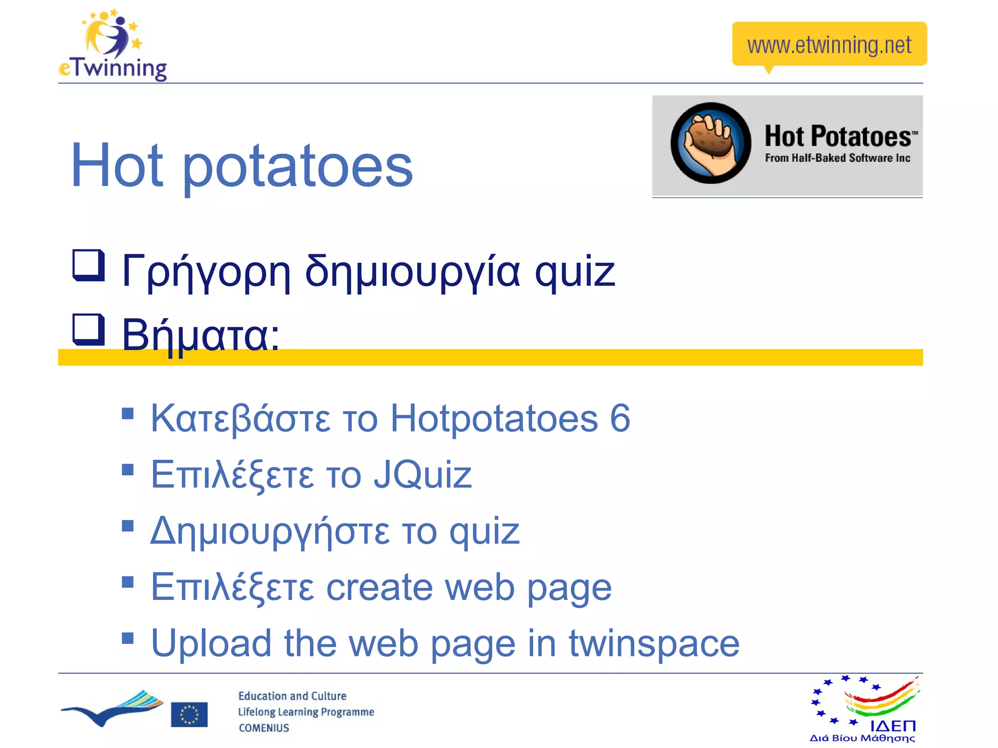 Hot potatoes
 Γρήγορη δημιουργία quiz
 Βήματα:
     Κατεβάστε το Hotpotatoes 6
     Επιλέξετε το JQuiz
     Δημιουργήστε το quiz
     Επιλέξετε create web page
     Upload the web page in twinspace
 