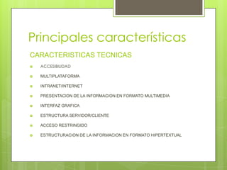 Principales características
CARACTERISTICAS TECNICAS
 ACCESIBILIDAD
 MULTIPLATAFORMA
 INTRANET/INTERNET
 PRESENTACION DE LA INFORMACION EN FORMATO MULTIMEDIA
 INTERFAZ GRAFICA
 ESTRUCTURA SERVIDOR/CLIENTE
 ACCESO RESTRINGIDO
 ESTRUCTURACION DE LA INFORMACION EN FORMATO HIPERTEXTUAL
 