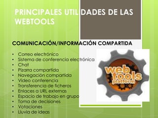 PRINCIPALES UTILIDADES DE LAS
WEBTOOLS
COMUNICACIÓN/INFORMACIÓN COMPARTIDA
• Correo electrónico
• Sistema de conferencia electrónica
• Chat
• Pizarra compartida
• Navegación compartida
• Video conferencia
• Transferencia de ficheros
• Enlaces a URL externas
• Espacio de trabajo en grupo
• Toma de decisiones
• Votaciones
• Lluvia de ideas
 