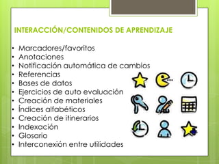 INTERACCIÓN/CONTENIDOS DE APRENDIZAJE
• Marcadores/favoritos
• Anotaciones
• Notificación automática de cambios
• Referencias
• Bases de datos
• Ejercicios de auto evaluación
• Creación de materiales
• Índices alfabéticos
• Creación de itinerarios
• Indexación
• Glosario
• Interconexión entre utilidades
 