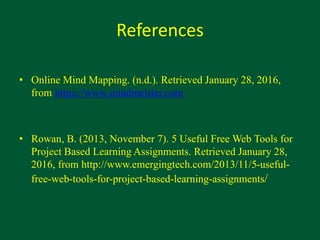 References
• Online Mind Mapping. (n.d.). Retrieved January 28, 2016,
from https://www.mindmeister.com
• Rowan, B. (2013, November 7). 5 Useful Free Web Tools for
Project Based Learning Assignments. Retrieved January 28,
2016, from http://www.emergingtech.com/2013/11/5-useful-
free-web-tools-for-project-based-learning-assignments/
 