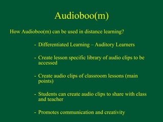 Audioboo(m)
How Audioboo(m) can be used in distance learning?
- Differentiated Learning – Auditory Learners
- Create lesson specific library of audio clips to be
accessed
- Create audio clips of classroom lessons (main
points)
- Students can create audio clips to share with class
and teacher
- Promotes communication and creativity
 