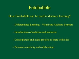 Fotobabble
How Fotobabble can be used in distance learning?
- Differentiated Learning – Visual and Auditory Learners
- Introductions of audience and instructor
- Create picture and audio projects to share with class
- Promotes creativity and collaboration
 