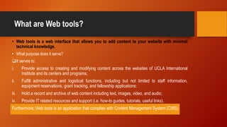 What are Web tools?
• Web tools is a web interface that allows you to add content to your website with minimal
technical knowledge.
• What purpose does it serve?
It serves to:
i. Provide access to creating and modifying content across the websites of UCLA International
Institute and its centers and programs;
ii. Fulfill administrative and logistical functions, including but not limited to staff information,
equipment reservations, grant tracking, and fellowship applications;
iii. Hold a record and archive of web content including text, images, video, and audio;
iv. Provide IT related resources and support (i.e. how-to guides, tutorials, useful links).
Furthermore; Web tools is an application that complies with Content Management System (CMS).
 