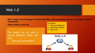 Web 1.0
• Web 1.0 refers to the first stage in the World Wide Web, which was entirely made up of web pages connected
by hyperlinks.
• Allows readers to read only.
The readers can not write or
provide feedbacks. Mostly read
only.
“One way Communication”
Examples;
1. Personal Websites
2. Britannica Online
3. Mp3.com
 