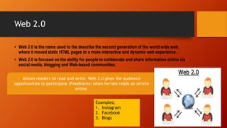 Allows readers to read and write. Web 2.0 gives the audience
opportunities to participate (Feedbacks) when he/she reads an article
online.
Web 2.0
• Web 2.0 is the name used to the describe the second generation of the world wide web,
where it moved static HTML pages to a more interactive and dynamic web experience.
• Web 2.0 is focused on the ability for people to collaborate and share information online via
social media, blogging and Web-based communities.
Examples;
1. Instagram
2. Facebook
3. Blogs
 
