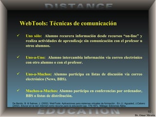 WebTools: Técnicas de comunicación Uno sólo:   Alumno recurera información desde recursos “on-line” y realiza actividades de aprendizaje sin comunicación con el profesor u otros alumnos. Uno-a-Uno:   Alumno intercambia información vía correo electrónico con otro alumno o con el profesor. Uno-a-Muchos:  Alumno participa en listas de discusión vía correo electrónico (News, BBS).  Muchos-a-Muchos:  Alumno participa en conferencias por ordenador, BBS o listas de distribución. De Benito, B. & Salinas, J. (2002) . WebTools: Aplicaciones para sistemas virtuales de formación . En J.I. Aguaded, J.Cabero (2002).  Educar en la red: Internet como recurso para la educación  (pp. 175-197).  Málaga: Ediciones Aljibe. 
